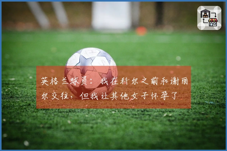 英格兰球员：我在科尔之前和谢丽尔交往，但我让其他女子怀孕了
