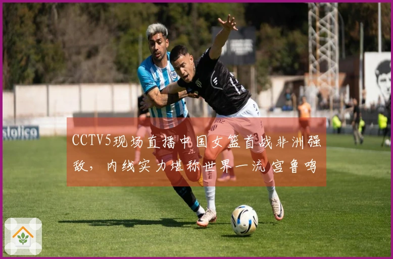 CCTV5现场直播中国女篮首战非洲强敌，内线实力堪称世界一流 宫鲁鸣率队赢得首胜