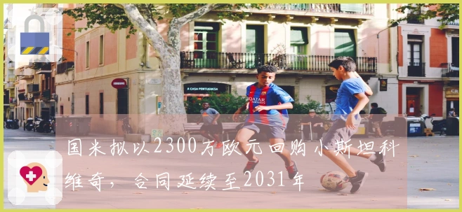 国米拟以2300万欧元回购小斯坦科维奇，合同延续至2031年