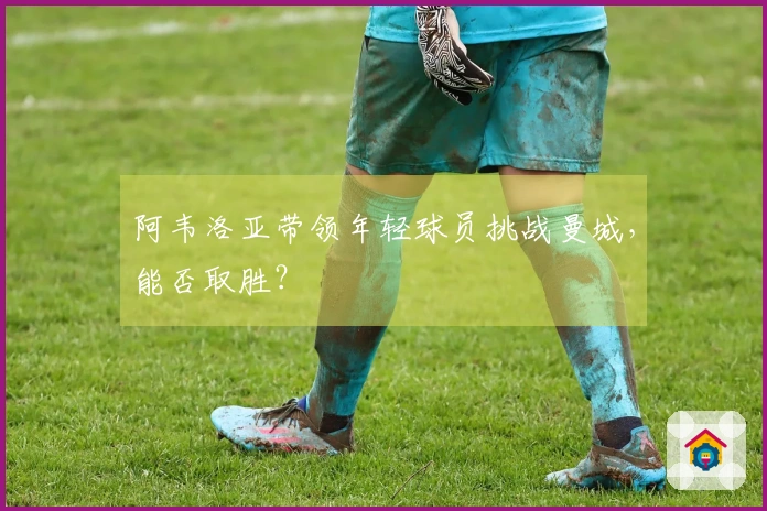 阿韦洛亚带领年轻球员挑战曼城，能否取胜？