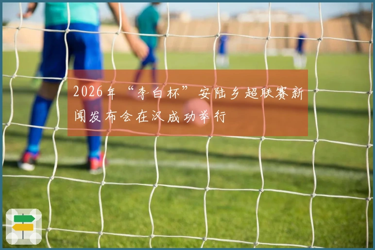 2026年“李白杯”安陆乡超联赛新闻发布会在汉成功举行