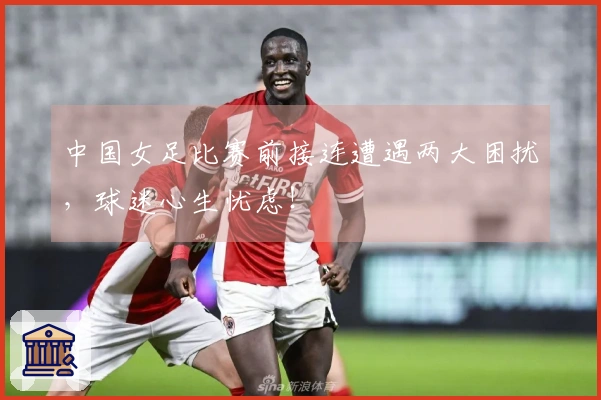 中国女足比赛前接连遭遇两大困扰，球迷心生忧虑！