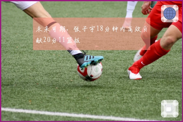 未来可期，张子宇18分钟内高效贡献20分11篮板