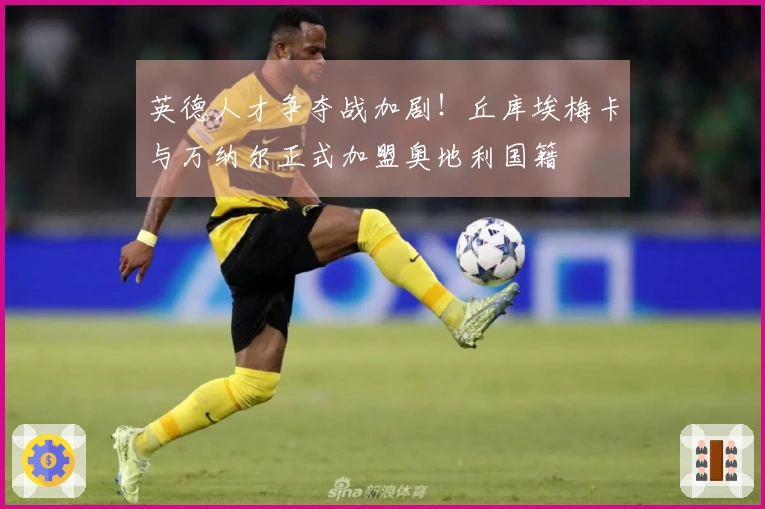 英德人才争夺战加剧！丘库埃梅卡与万纳尔正式加盟奥地利国籍