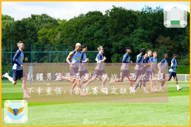 新疆男篮再遇重大挑战！西尔扎提不幸重伤，常规赛确定缺阵