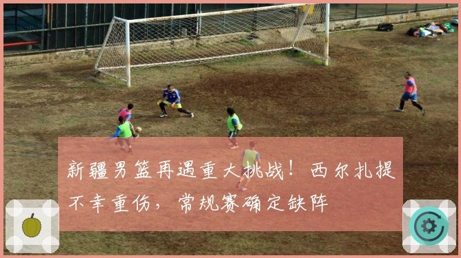 新疆男篮再遇重大挑战！西尔扎提不幸重伤，常规赛确定缺阵