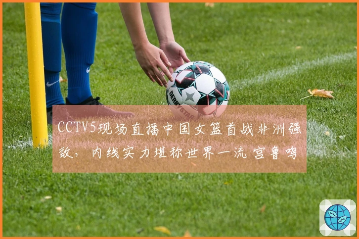 CCTV5现场直播中国女篮首战非洲强敌，内线实力堪称世界一流 宫鲁鸣率队赢得首胜