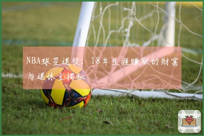 NBA球星退役：18年生涯赚取的财富与退休金揭秘