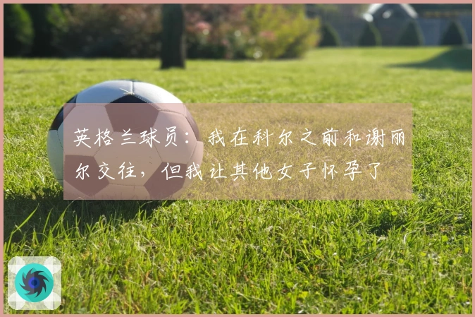 英格兰球员：我在科尔之前和谢丽尔交往，但我让其他女子怀孕了