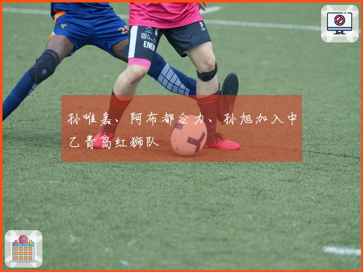 孙唯嘉、阿布都合力、孙旭加入中乙青岛红狮队