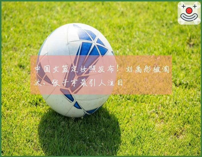 中国女篮定妆照发布！刘禹彤被淘汰，张子宇最引人注目