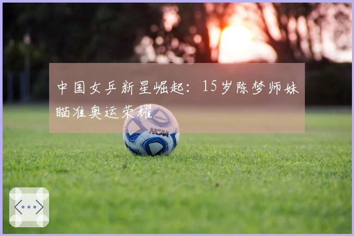 中国女乒新星崛起：15岁陈梦师妹瞄准奥运荣耀