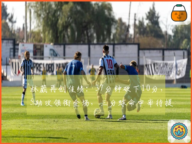 林葳再创佳绩：37分钟砍下10分，5助攻领衔全场，三分球命中率待提升