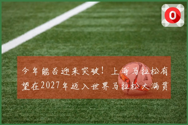 今年能否迎来突破！上海马拉松有望在2027年迈入世界马拉松大满贯，去年已跻身全球田联马拉松前十。