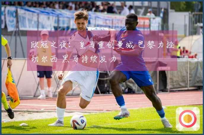 欧冠之夜：皇马重创曼城 巴黎力挫切尔西 黑马持续发力