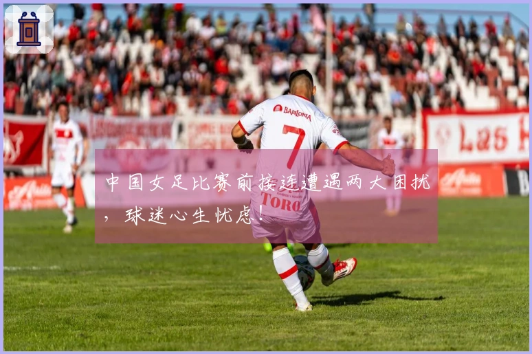 中国女足比赛前接连遭遇两大困扰，球迷心生忧虑！