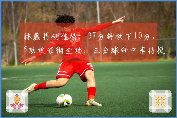 林葳再创佳绩：37分钟砍下10分，5助攻领衔全场，三分球命中率待提升