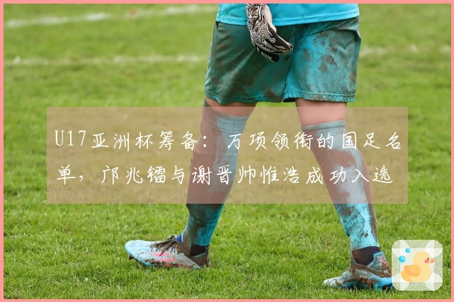 U17亚洲杯筹备：万项领衔的国足名单，邝兆镭与谢晋帅惟浩成功入选